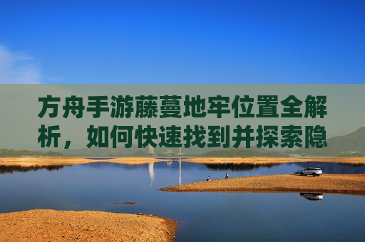 方舟手游藤蔓地牢位置全解析，如何快速找到并探索隐藏副本
