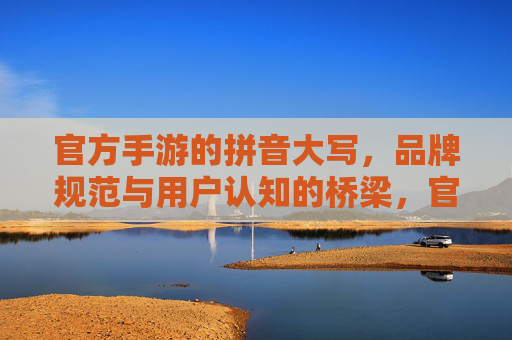 官方手游的拼音大写,品牌规范与用户认知的桥梁,官方手游的拼音大写,品牌规范与用户认知的桥梁