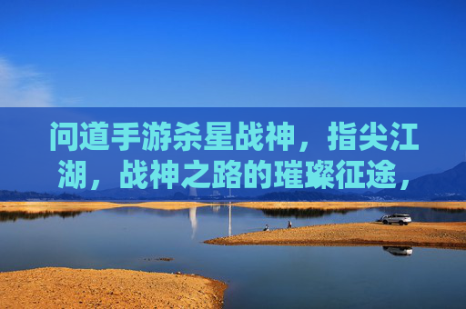 问道手游杀星战神，指尖江湖，战神之路的璀璨征途，问道手游杀星战神，指尖江湖的璀璨战神征途