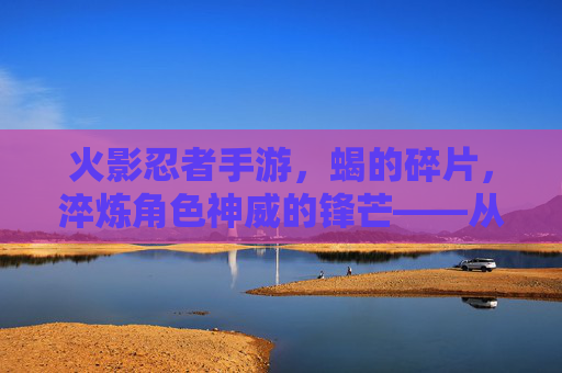 火影忍者手游，蝎的碎片，淬炼角色神威的锋芒——从基础到神装的进阶之路，火影忍者手游，蝎的碎片，淬炼角色神威的锋芒——从基础到神装的进阶之路