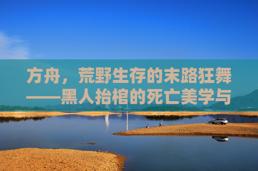 方舟，荒野生存的末路狂舞——黑人抬棺的死亡美学与游戏里的生存悖论，方舟，荒野生存的末路狂舞——黑人抬棺的死亡美学与游戏里的生存悖论
