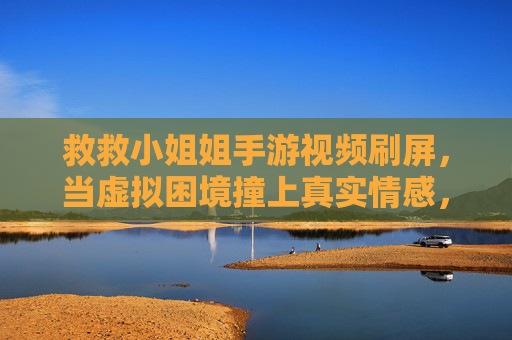 救救小姐姐手游视频刷屏，当虚拟困境撞上真实情感，我们是否该为游戏剧情买单？救救小姐姐游戏视频刷屏，虚拟困境撞上真实情感，我们是否该为游戏剧情买单？