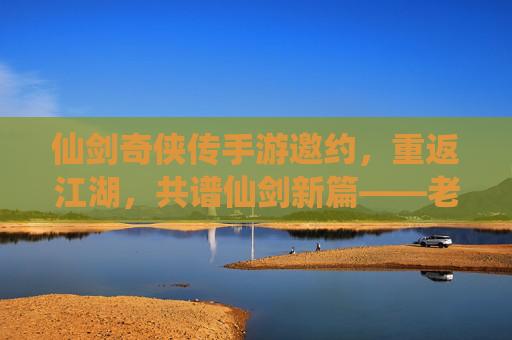 仙剑奇侠传手游邀约,重返江湖,共谱仙剑新篇——老友重逢,新缘初启的江湖序章,仙剑奇侠传手游邀约,重返江湖,共谱仙剑新篇——老友重逢,新缘初启的江湖序章