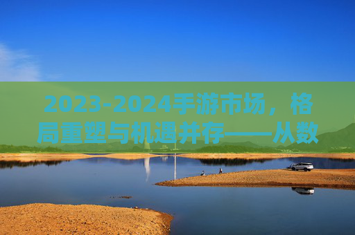 2023-2024手游市场，格局重塑与机遇并存——从数据到趋势的深度解析，2023-2024手游市场，格局重塑与机遇并存——从数据到趋势的深度解析