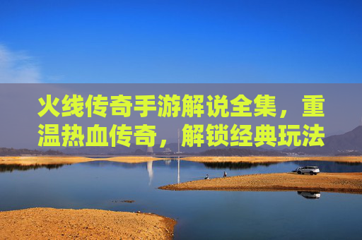 火线传奇手游解说全集，重温热血传奇，解锁经典玩法全攻略，火线传奇手游解说全集，重温热血传奇，解锁经典玩法全攻略