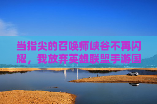 当指尖的召唤师峡谷不再闪耀，我放弃英雄联盟手游国际服的内心独白，当指尖的召唤师峡谷不再闪耀，我放弃英雄联盟手游国际服的内心独白