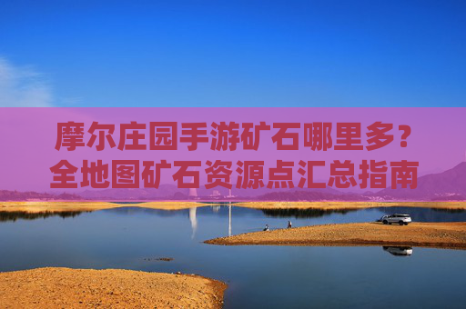 摩尔庄园手游矿石哪里多？全地图矿石资源点汇总指南，摩尔庄园手游矿石资源点全地图汇总，哪里矿石最丰富？