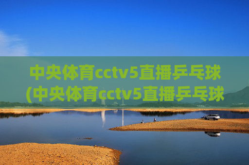 中央体育cctv5直播乒乓球(中央体育cctv5直播乒乓球比赛)中央体育CCTV5直播乒乓球比赛