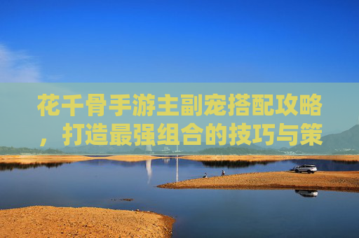花千骨手游主副宠搭配攻略，打造最强组合的技巧与策略，花千骨手游主副宠搭配攻略，打造最强组合的技巧与策略