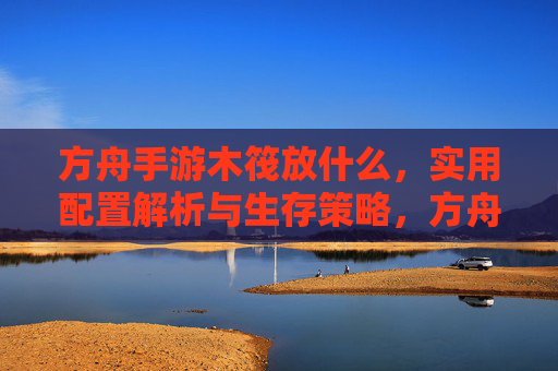 方舟手游木筏放什么，实用配置解析与生存策略，方舟手游木筏实用配置解析与生存策略