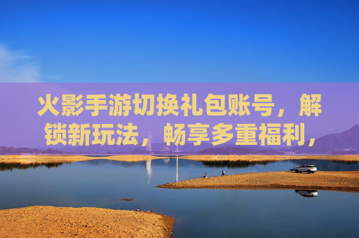 火影手游切换礼包账号,解锁新玩法,畅享多重福利,火影手游切换礼包账号,解锁新玩法,畅享多重福利