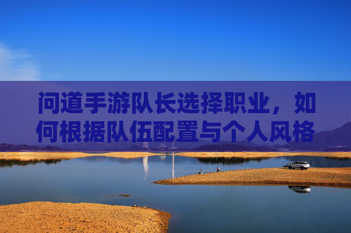 问道手游队长选择职业,如何根据队伍配置与个人风格精准定位?问道手游队长职业选择,如何结合队伍配置与个人风格精准定位?