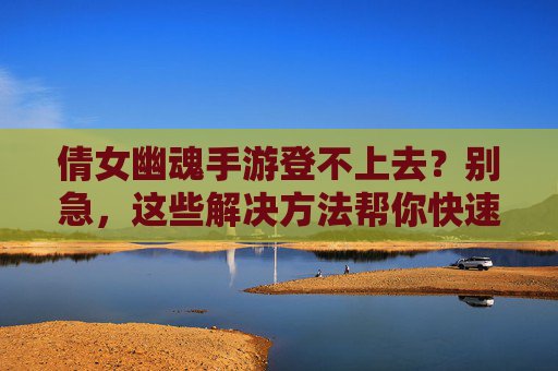 倩女幽魂手游登不上去?别急,这些解决方法帮你快速回坑!倩女幽魂手游登不上去?别急,这些解决方法帮你快速回坑!