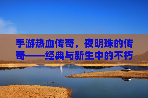 手游热血传奇,夜明珠的传奇——经典与新生中的不朽光芒,手游热血传奇,夜明珠的传奇——经典与新生中的不朽光芒