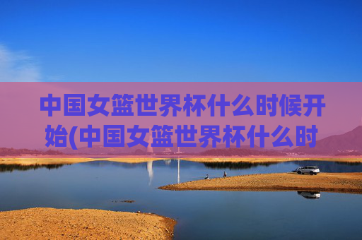 中国女篮世界杯什么时候开始(中国女篮世界杯什么时候开始比赛)中国女篮世界杯什么时候开始比赛？