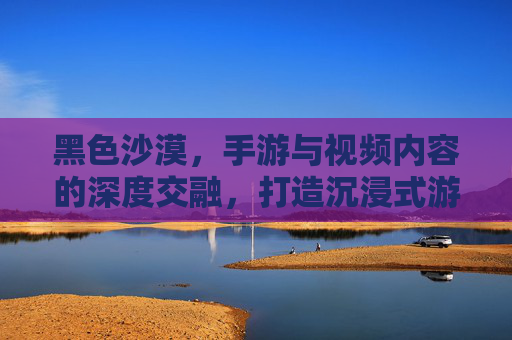 黑色沙漠，手游与视频内容的深度交融，打造沉浸式游戏体验，黑色沙漠，手游与视频内容深度交融，打造沉浸式游戏体验