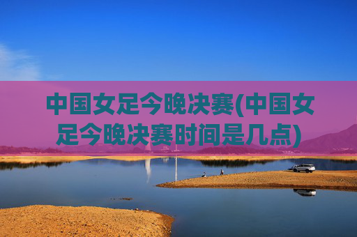 中国女足今晚决赛(中国女足今晚决赛时间是几点)