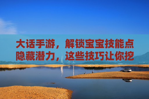 大话手游，解锁宝宝技能点隐藏潜力，这些技巧让你挖出最强宝宝！大话手游解锁宝宝技能点隐藏潜力，这些技巧助你打造最强宝宝