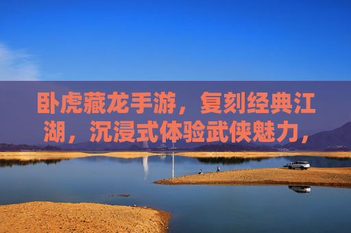 卧虎藏龙手游,复刻经典江湖,沉浸式体验武侠魅力,到底怎么样?卧虎藏龙手游,复刻经典江湖,沉浸式体验武侠魅力如何?
