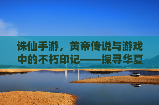 诛仙手游，黄帝传说与游戏中的不朽印记——探寻华夏始祖的仙途，诛仙手游，黄帝传说与不朽印记，探寻华夏始祖的仙途