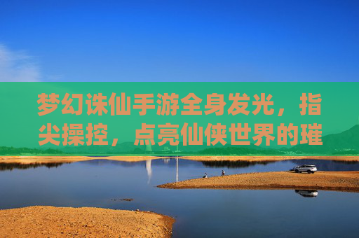 梦幻诛仙手游全身发光，指尖操控，点亮仙侠世界的璀璨星河，梦幻诛仙手游，全身发光与指尖操控，点亮仙侠世界的璀璨星河