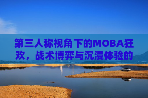 第三人称视角下的MOBA狂欢，战术博弈与沉浸体验的双重革新，第三人称视角下的MOBA狂欢，战术博弈与沉浸体验的双重革新