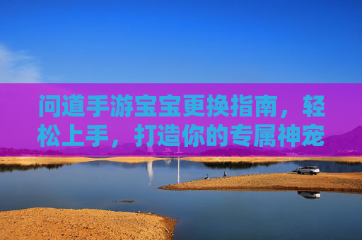 问道手游宝宝更换指南，轻松上手，打造你的专属神宠，问道手游宝宝更换指南，轻松上手，打造你的专属神宠
