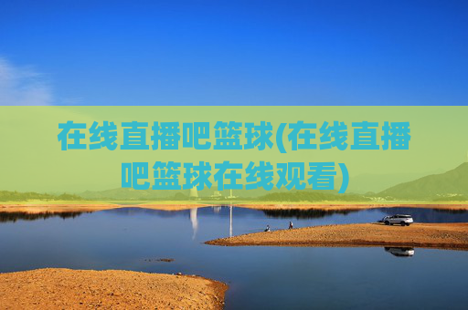 在线直播吧篮球(在线直播吧篮球在线观看)