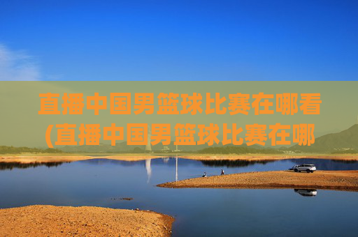 直播中国男篮球比赛在哪看(直播中国男篮球比赛在哪看回放)