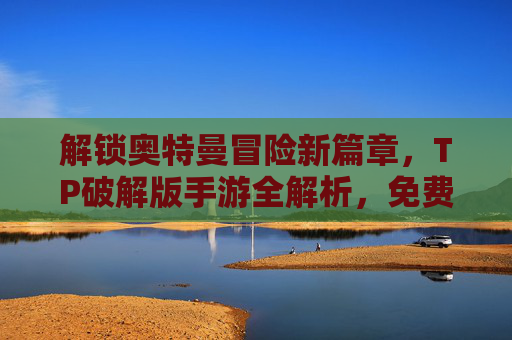 解锁奥特曼冒险新篇章，TP破解版手游全解析，免费玩转无限金币，告别充值烦恼！奥特曼TP破解版全解析，冒险新篇章，免费玩转无限金币，告别充值烦恼！
