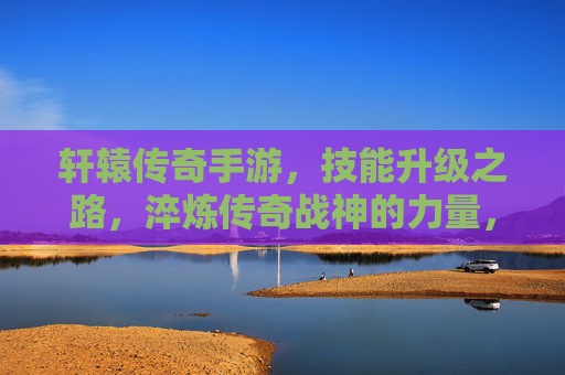 轩辕传奇手游，技能升级之路，淬炼传奇战神的力量，轩辕传奇手游，技能升级之路，淬炼传奇战神的力量