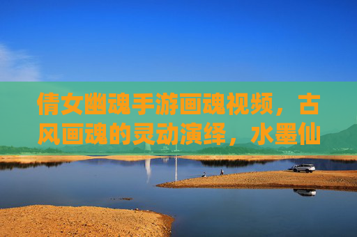 倩女幽魂手游画魂视频，古风画魂的灵动演绎，水墨仙侠的视觉盛宴，倩女幽魂画魂视频，古风灵动演绎，水墨仙侠的视觉盛宴