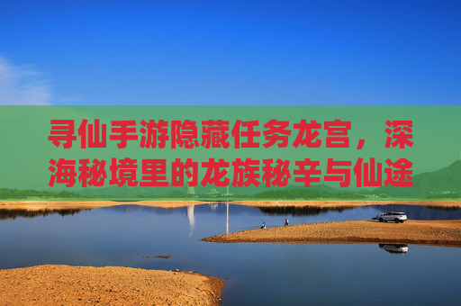 寻仙手游隐藏任务龙宫,深海秘境里的龙族秘辛与仙途奇遇,寻仙手游隐藏任务龙宫,深海秘境里的龙族秘辛与仙途奇遇