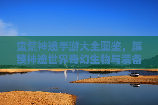 蛮荒神途手游大全图鉴,解锁神途世界奇幻生物与装备秘境的全面指南,蛮荒神途手游大全图鉴,解锁奇幻生物与装备秘境的全面指南