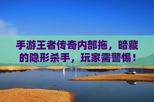 手游王者传奇内部拖，暗藏的隐形杀手，玩家需警惕！手游王者传奇内部拖，暗藏的隐形杀手，玩家需警惕！