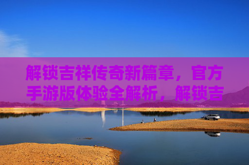 解锁吉祥传奇新篇章，官方手游版体验全解析，解锁吉祥传奇新篇章，官方手游版体验全解析
