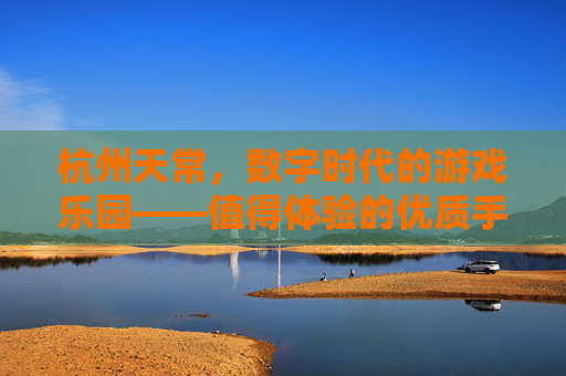 杭州天常，数字时代的游戏乐园——值得体验的优质手游推荐，杭州天常，数字时代的游戏乐园——值得体验的优质手游推荐