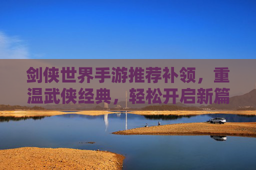 剑侠世界手游推荐补领，重温武侠经典，轻松开启新篇章，剑侠世界手游推荐补领，重温武侠经典，轻松开启新篇章
