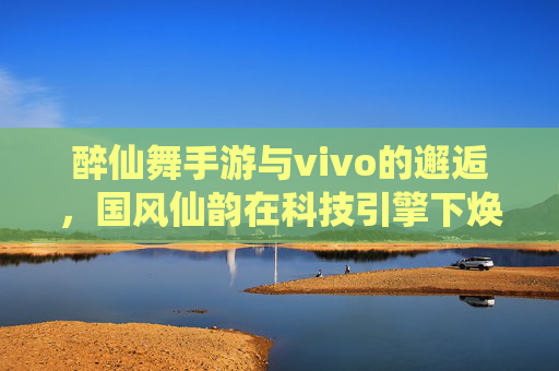 醉仙舞手游与vivo的邂逅，国风仙韵在科技引擎下焕新绽放，醉仙舞手游与vivo的邂逅，国风仙韵在科技引擎下焕新绽放