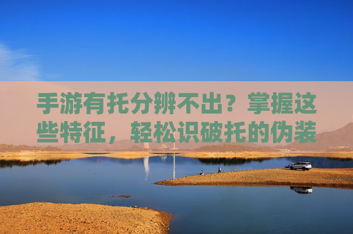 手游有托分辨不出?掌握这些特征,轻松识破托的伪装!手游有托分辨不出?掌握这些特征,轻松识破托的伪装!