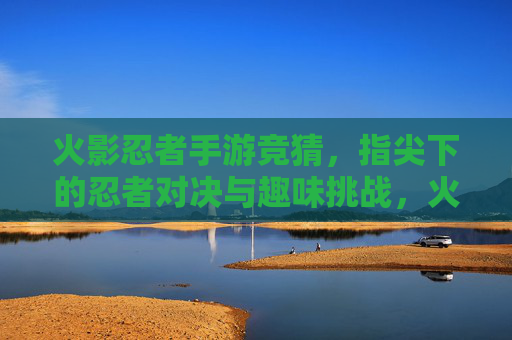 火影忍者手游竞猜，指尖下的忍者对决与趣味挑战，火影忍者手游竞猜，指尖下的忍者对决与趣味挑战