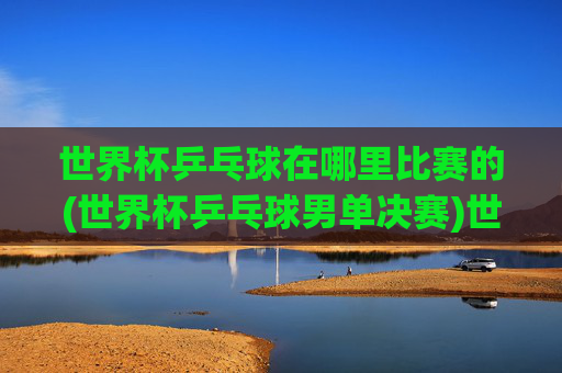 世界杯乒乓球在哪里比赛的(世界杯乒乓球男单决赛)世界杯乒乓球男单决赛比赛地点是哪里？