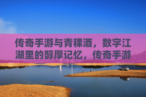 传奇手游与青稞酒，数字江湖里的醇厚记忆，传奇手游与青稞酒，数字江湖里的醇厚记忆