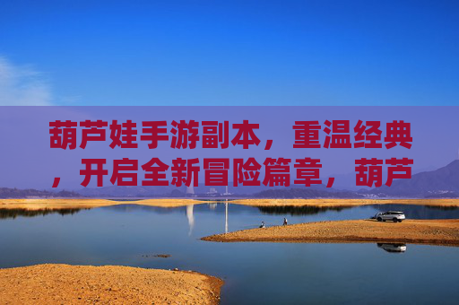 葫芦娃手游副本，重温经典，开启全新冒险篇章，葫芦娃手游副本，重温经典，开启全新冒险篇章
