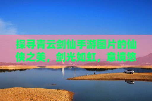 探寻青云剑仙手游图片的仙侠之美,剑光如虹,意境悠远,探寻青云剑仙手游图片的仙侠之美,剑光如虹,意境悠远