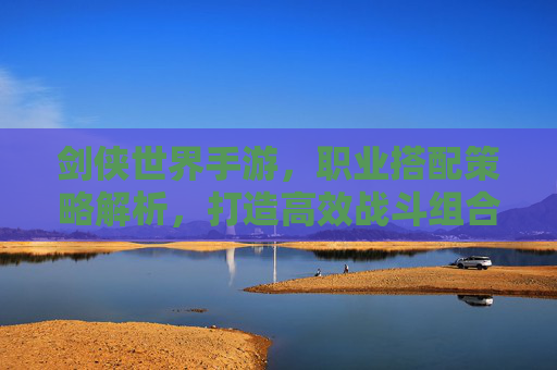 剑侠世界手游,职业搭配策略解析,打造高效战斗组合,剑侠世界手游职业搭配策略解析,打造高效战斗组合