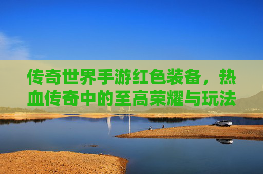 传奇世界手游红色装备，热血传奇中的至高荣耀与玩法进阶指南，传奇世界手游红色装备，热血传奇中的至高荣耀与玩法进阶指南