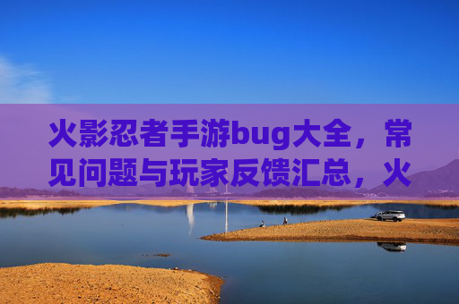 火影忍者手游bug大全，常见问题与玩家反馈汇总，火影忍者手游bug大全，常见问题与玩家反馈汇总