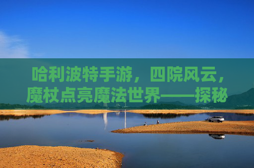 哈利波特手游,四院风云,魔杖点亮魔法世界——探秘四大院系独特魅力与游戏玩法,哈利波特手游,四院风云,魔杖点亮魔法世界——探秘四大院系独特魅力与游戏玩法