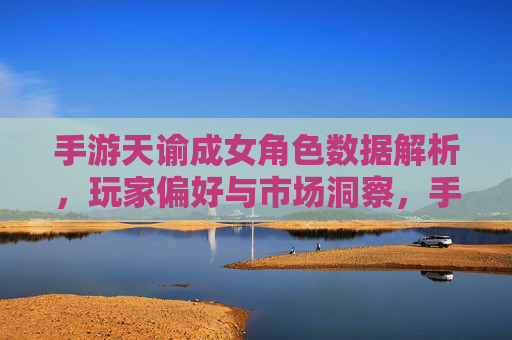手游天谕成女角色数据解析，玩家偏好与市场洞察，手游天谕成女角色数据解析，玩家偏好与市场洞察